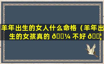 羊年出生的女人什么命格（羊年出生的女孩真的 🌼 不好 🐦 吗）